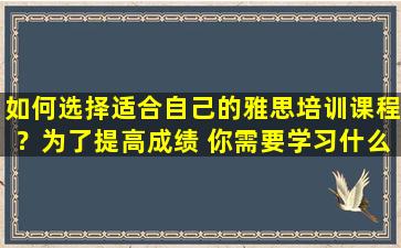 如何选择适合自己的雅思培训课程？为了提高成绩 你需要学习什么？